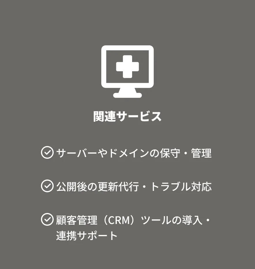 関連サービス サーバーやドメインの保守・管理 公開後の更新代行・トラブル対応 顧客管理(CRM)ツールの導入・ 連携サポート